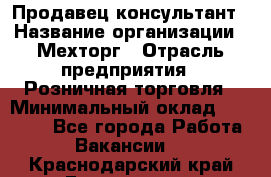 Продавец-консультант › Название организации ­ Мехторг › Отрасль предприятия ­ Розничная торговля › Минимальный оклад ­ 25 000 - Все города Работа » Вакансии   . Краснодарский край,Геленджик г.